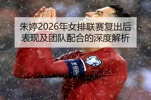 朱婷2026年女排联赛复出后表现及团队配合的深度解析（168 SPORTS）